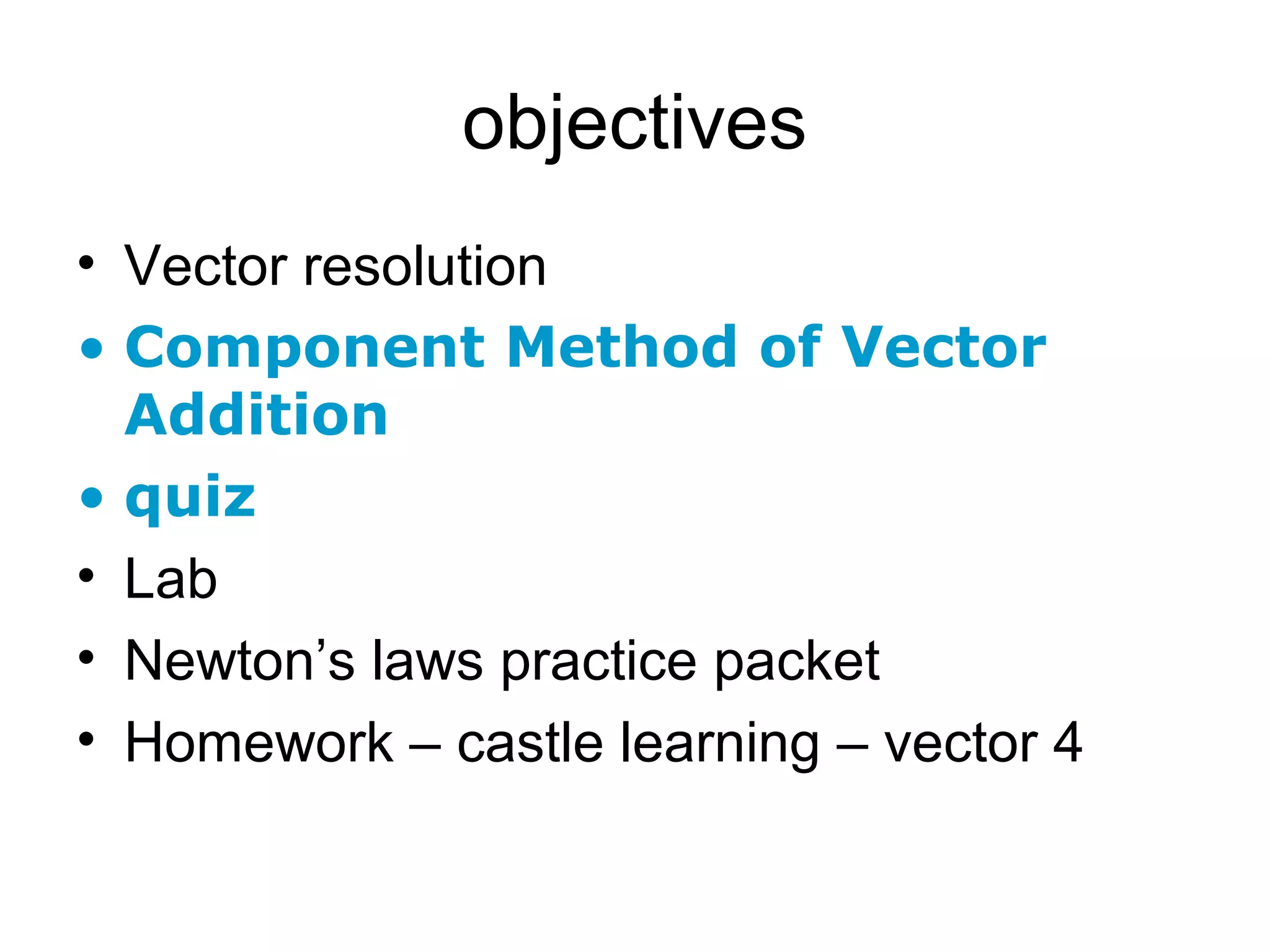 objectives
• Vector resolution
• Component Method of Vector
Addition
• quiz
• Lab
• Newton’s laws practice packet
• Homework – castle learning – vector 4
 
