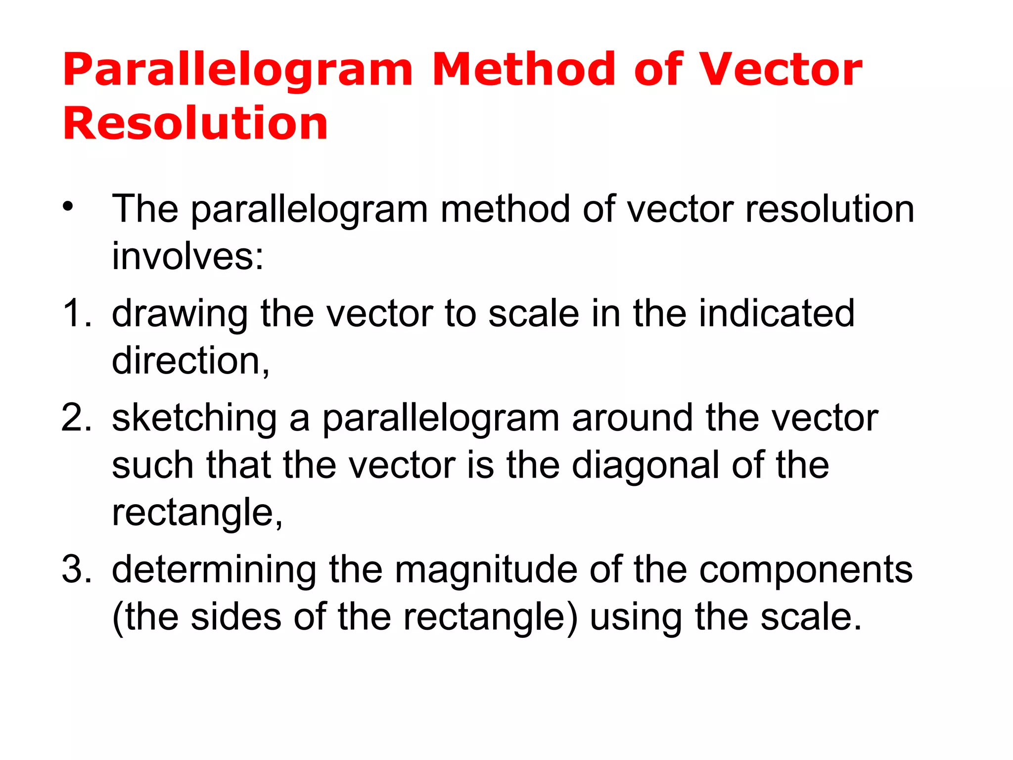 Parallelogram Method of Vector
Resolution
• The parallelogram method of vector resolution
involves:
1. drawing the vector to scale in the indicated
direction,
2. sketching a parallelogram around the vector
such that the vector is the diagonal of the
rectangle,
3. determining the magnitude of the components
(the sides of the rectangle) using the scale.
 