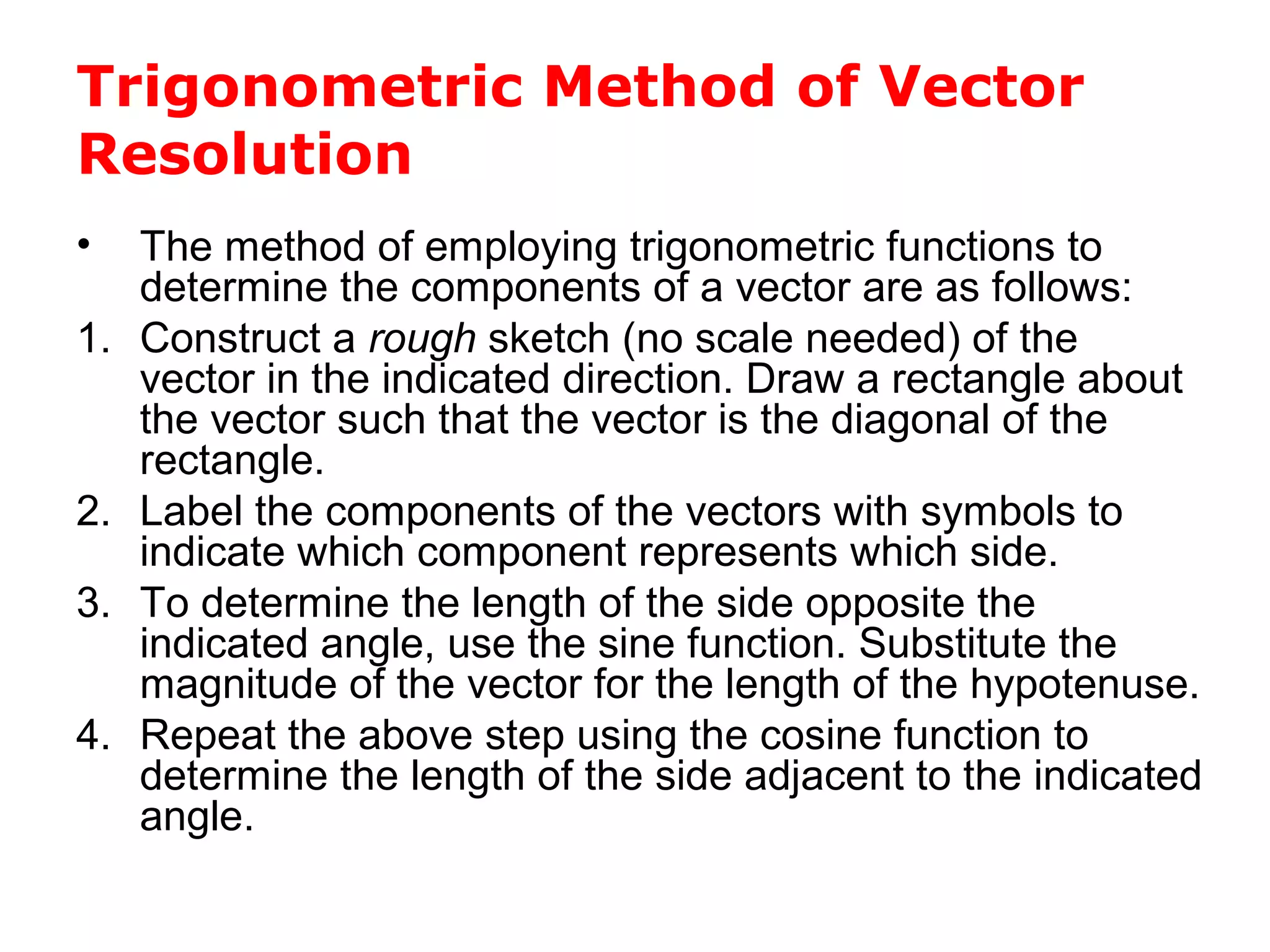 Trigonometric Method of Vector
Resolution
• The method of employing trigonometric functions to
determine the components of a vector are as follows:
1. Construct a rough sketch (no scale needed) of the
vector in the indicated direction. Draw a rectangle about
the vector such that the vector is the diagonal of the
rectangle.
2. Label the components of the vectors with symbols to
indicate which component represents which side.
3. To determine the length of the side opposite the
indicated angle, use the sine function. Substitute the
magnitude of the vector for the length of the hypotenuse.
4. Repeat the above step using the cosine function to
determine the length of the side adjacent to the indicated
angle.
 