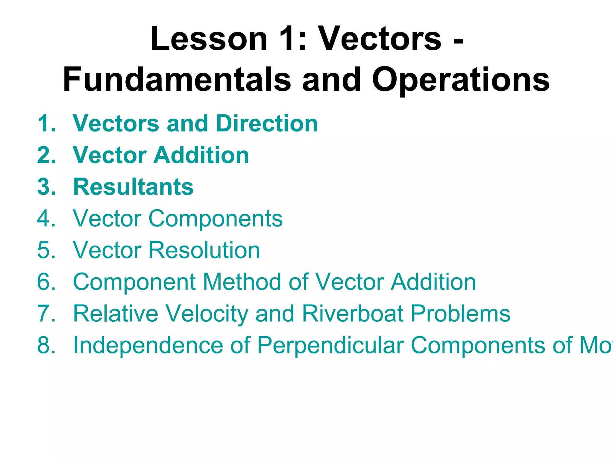 Lesson 1: Vectors -
Fundamentals and Operations
1. Vectors and Direction
2. Vector Addition
3. Resultants
4. Vector Components
5. Vector Resolution
6. Component Method of Vector Addition
7. Relative Velocity and Riverboat Problems
8. Independence of Perpendicular Components of Mot
 