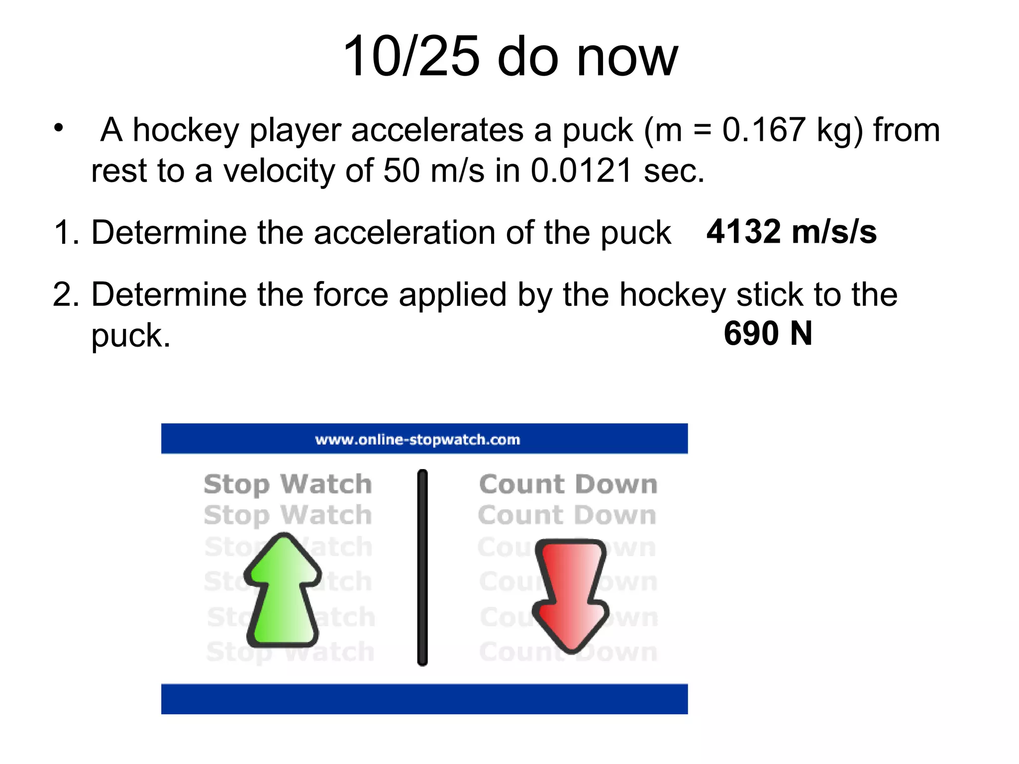 10/25 do now
• A hockey player accelerates a puck (m = 0.167 kg) from
rest to a velocity of 50 m/s in 0.0121 sec.
1. Determine the acceleration of the puck
2. Determine the force applied by the hockey stick to the
puck.
4132 m/s/s
690 N
 