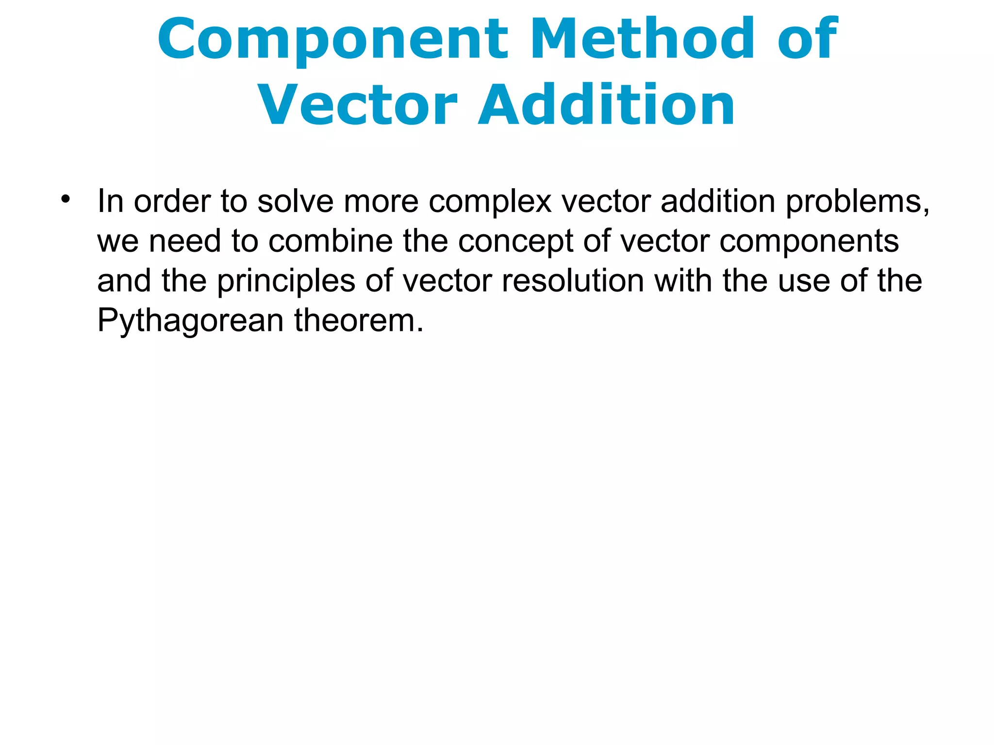 Component Method of
Vector Addition
• In order to solve more complex vector addition problems,
we need to combine the concept of vector components
and the principles of vector resolution with the use of the
Pythagorean theorem.
 