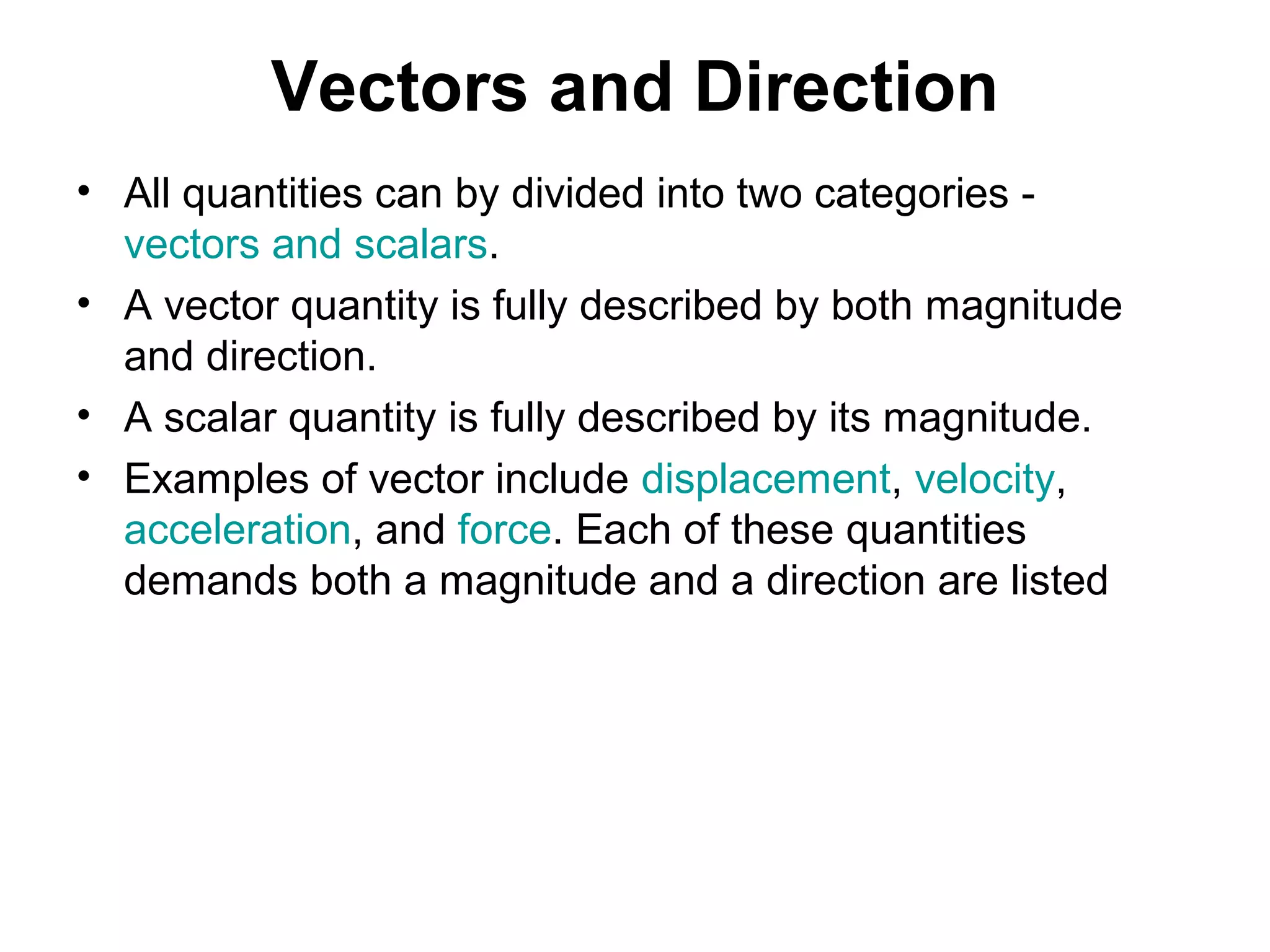 Vectors and Direction
• All quantities can by divided into two categories -
vectors and scalars.
• A vector quantity is fully described by both magnitude
and direction.
• A scalar quantity is fully described by its magnitude.
• Examples of vector include displacement, velocity,
acceleration, and force. Each of these quantities
demands both a magnitude and a direction are listed
 
