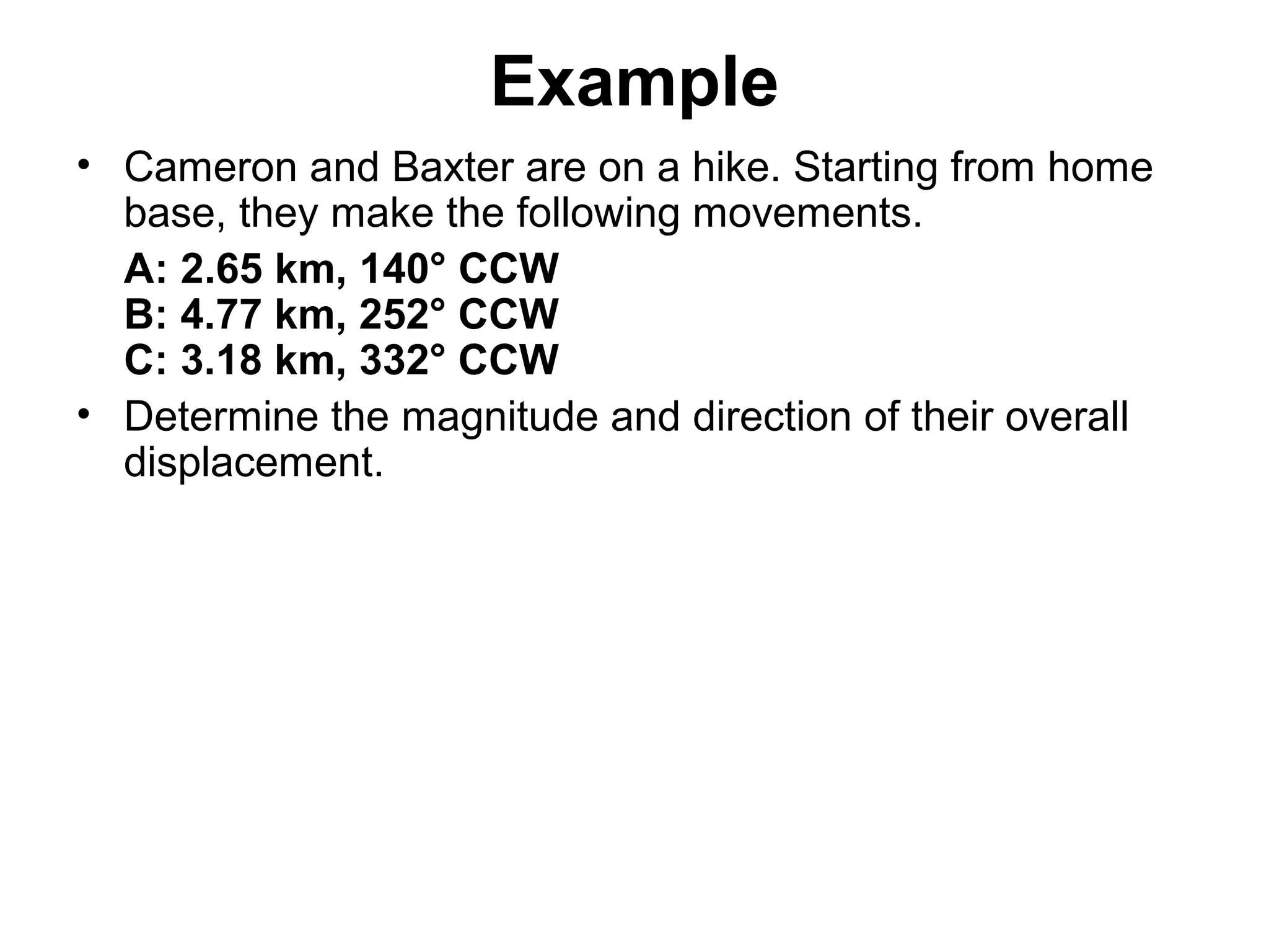 Example
• Cameron and Baxter are on a hike. Starting from home
base, they make the following movements.
A: 2.65 km, 140° CCW
B: 4.77 km, 252° CCW
C: 3.18 km, 332° CCW
• Determine the magnitude and direction of their overall
displacement.
 
