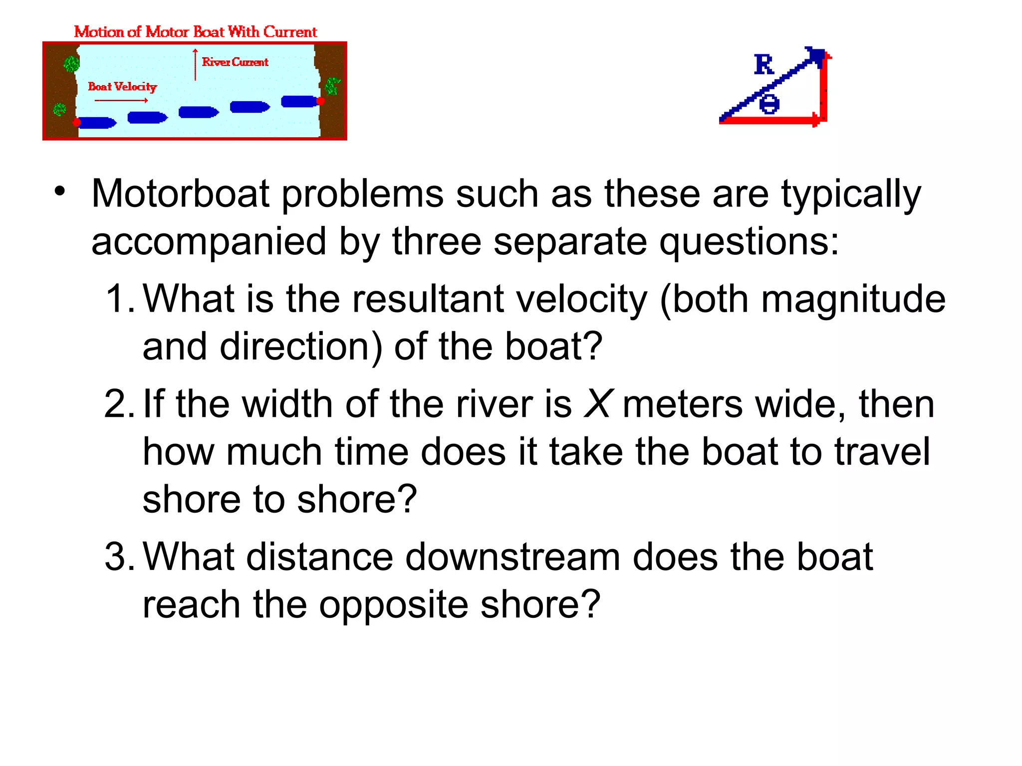 • Motorboat problems such as these are typically
accompanied by three separate questions:
1.What is the resultant velocity (both magnitude
and direction) of the boat?
2.If the width of the river is X meters wide, then
how much time does it take the boat to travel
shore to shore?
3.What distance downstream does the boat
reach the opposite shore?
 