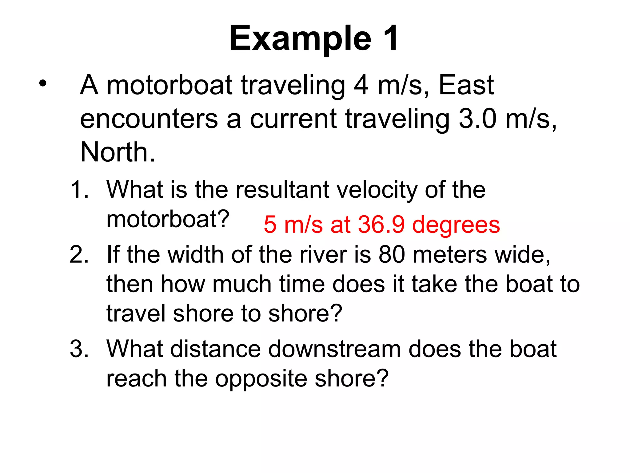 Example 1
• A motorboat traveling 4 m/s, East
encounters a current traveling 3.0 m/s,
North.
1. What is the resultant velocity of the
motorboat?
2. If the width of the river is 80 meters wide,
then how much time does it take the boat to
travel shore to shore?
3. What distance downstream does the boat
reach the opposite shore?
5 m/s at 36.9 degrees
 