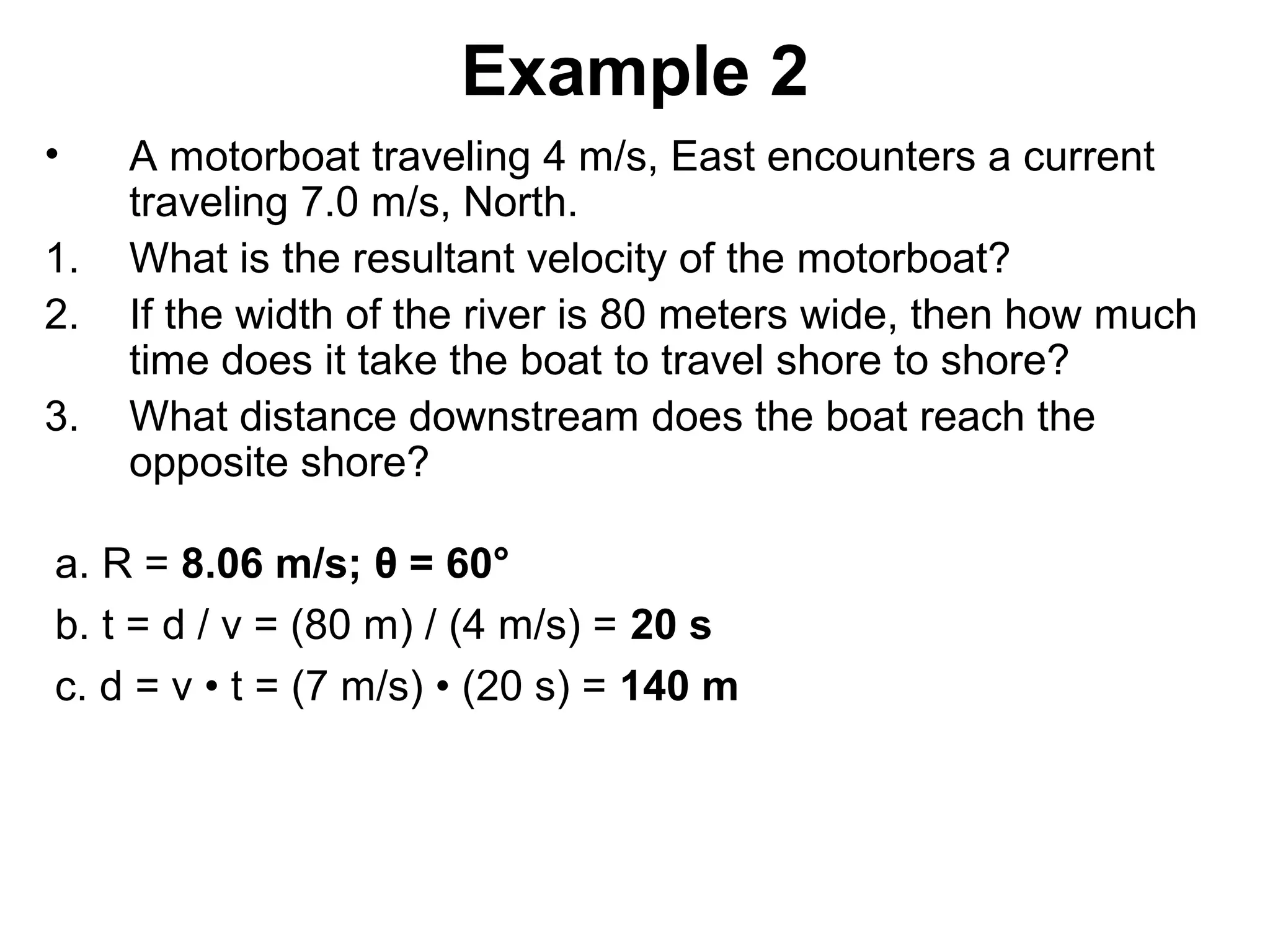Example 2
• A motorboat traveling 4 m/s, East encounters a current
traveling 7.0 m/s, North.
1. What is the resultant velocity of the motorboat?
2. If the width of the river is 80 meters wide, then how much
time does it take the boat to travel shore to shore?
3. What distance downstream does the boat reach the
opposite shore?
a. R = 8.06 m/s; θ = 60°
b. t = d / v = (80 m) / (4 m/s) = 20 s
c. d = v • t = (7 m/s) • (20 s) = 140 m
 