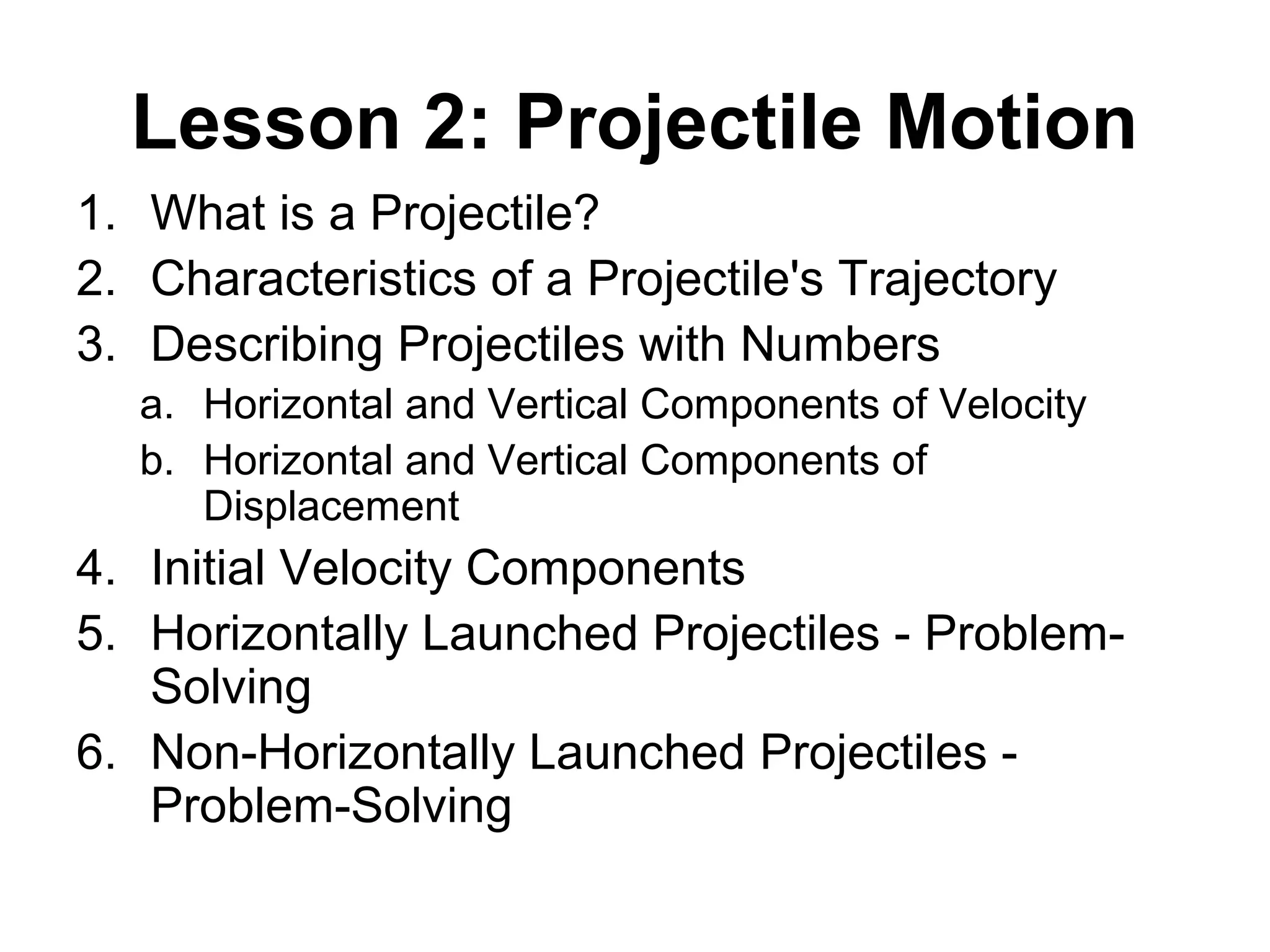 Lesson 2: Projectile Motion
1. What is a Projectile?
2. Characteristics of a Projectile's Trajectory
3. Describing Projectiles with Numbers
a. Horizontal and Vertical Components of Velocity
b. Horizontal and Vertical Components of
Displacement
4. Initial Velocity Components
5. Horizontally Launched Projectiles - Problem-
Solving
6. Non-Horizontally Launched Projectiles -
Problem-Solving
 