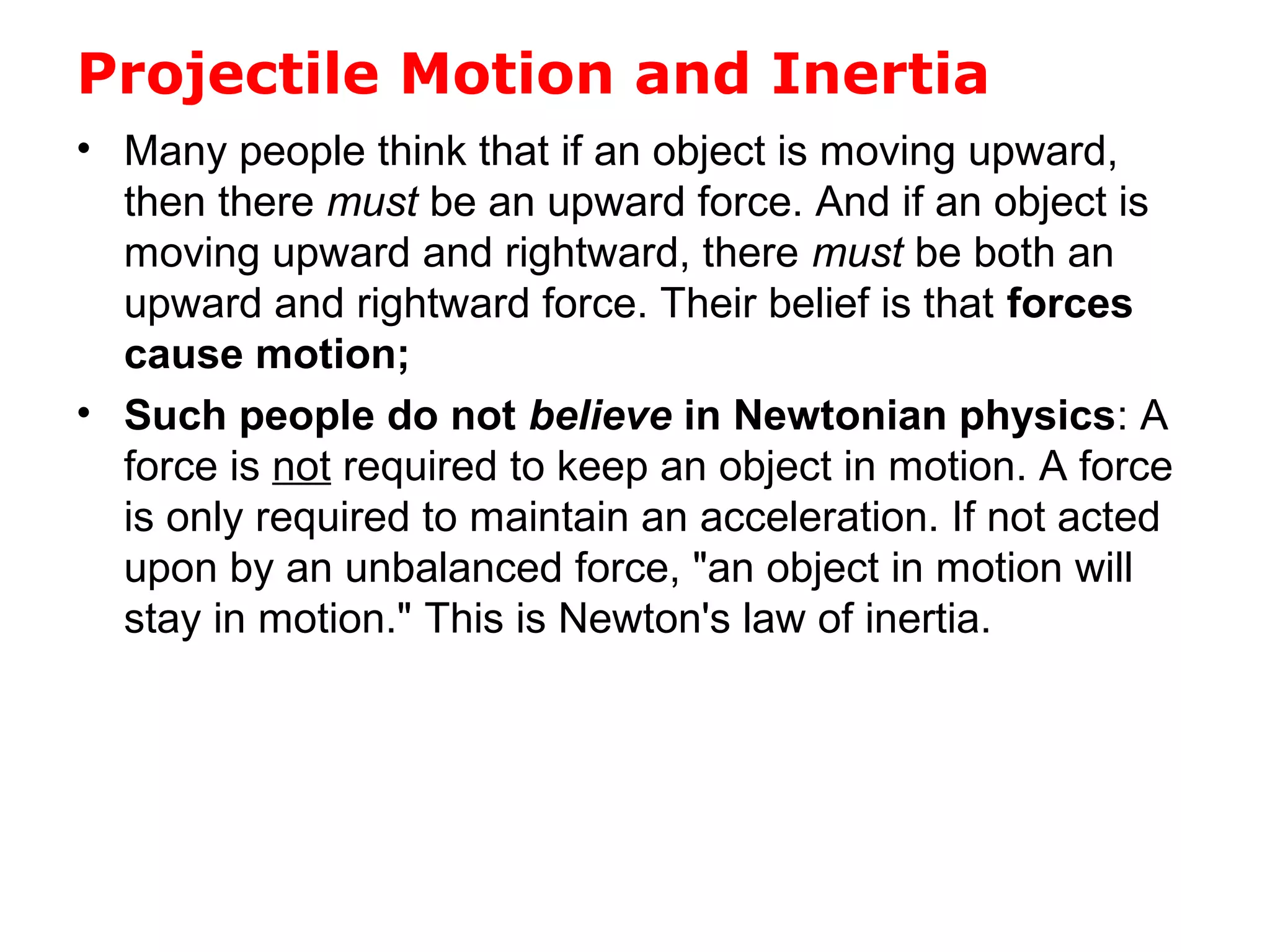 Projectile Motion and Inertia
• Many people think that if an object is moving upward,
then there must be an upward force. And if an object is
moving upward and rightward, there must be both an
upward and rightward force. Their belief is that forces
cause motion;
• Such people do not believe in Newtonian physics: A
force is not required to keep an object in motion. A force
is only required to maintain an acceleration. If not acted
upon by an unbalanced force, "an object in motion will
stay in motion." This is Newton's law of inertia.
 