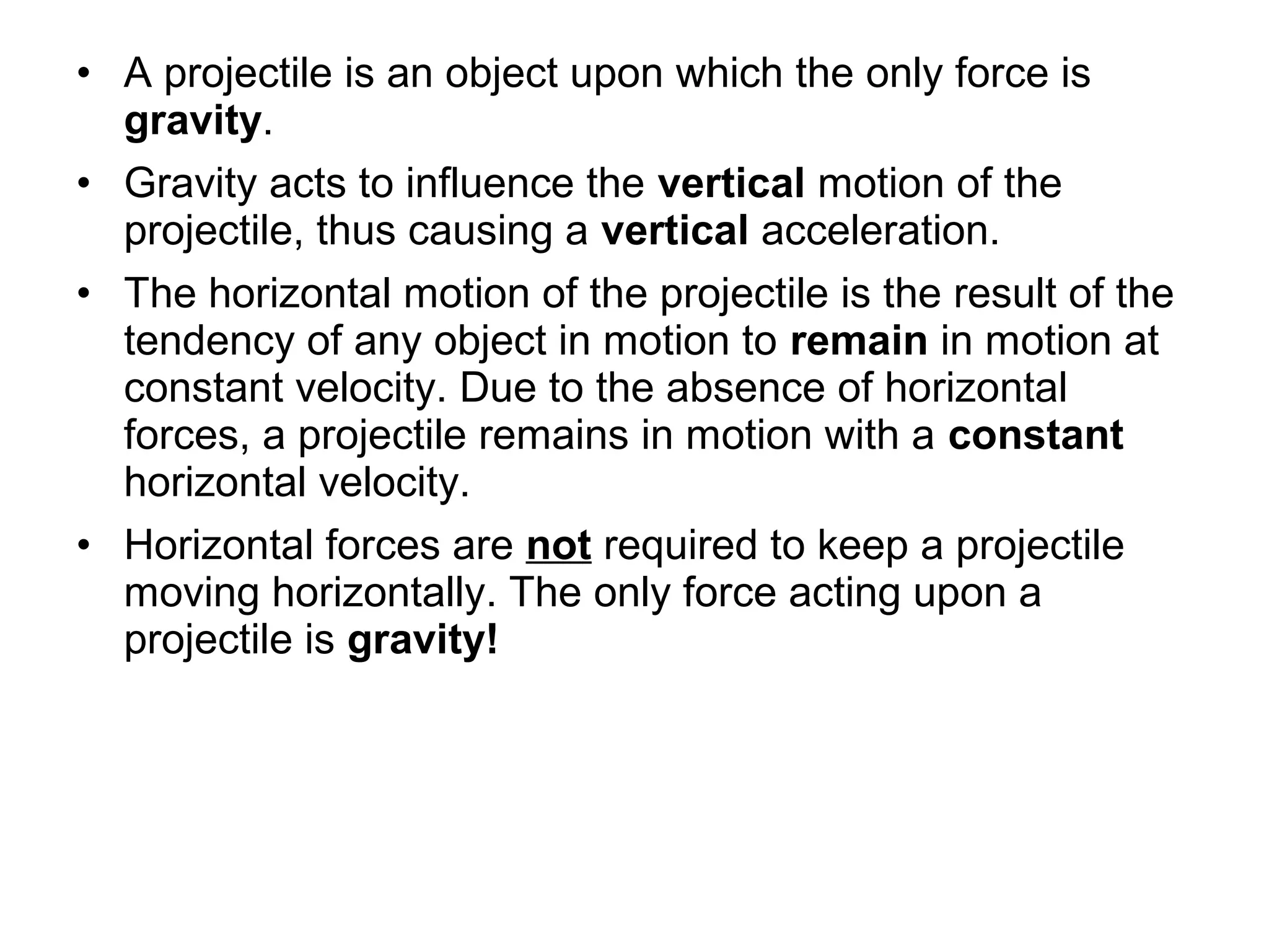 • A projectile is an object upon which the only force is
gravity.
• Gravity acts to influence the vertical motion of the
projectile, thus causing a vertical acceleration.
• The horizontal motion of the projectile is the result of the
tendency of any object in motion to remain in motion at
constant velocity. Due to the absence of horizontal
forces, a projectile remains in motion with a constant
horizontal velocity.
• Horizontal forces are not required to keep a projectile
moving horizontally. The only force acting upon a
projectile is gravity!
 
