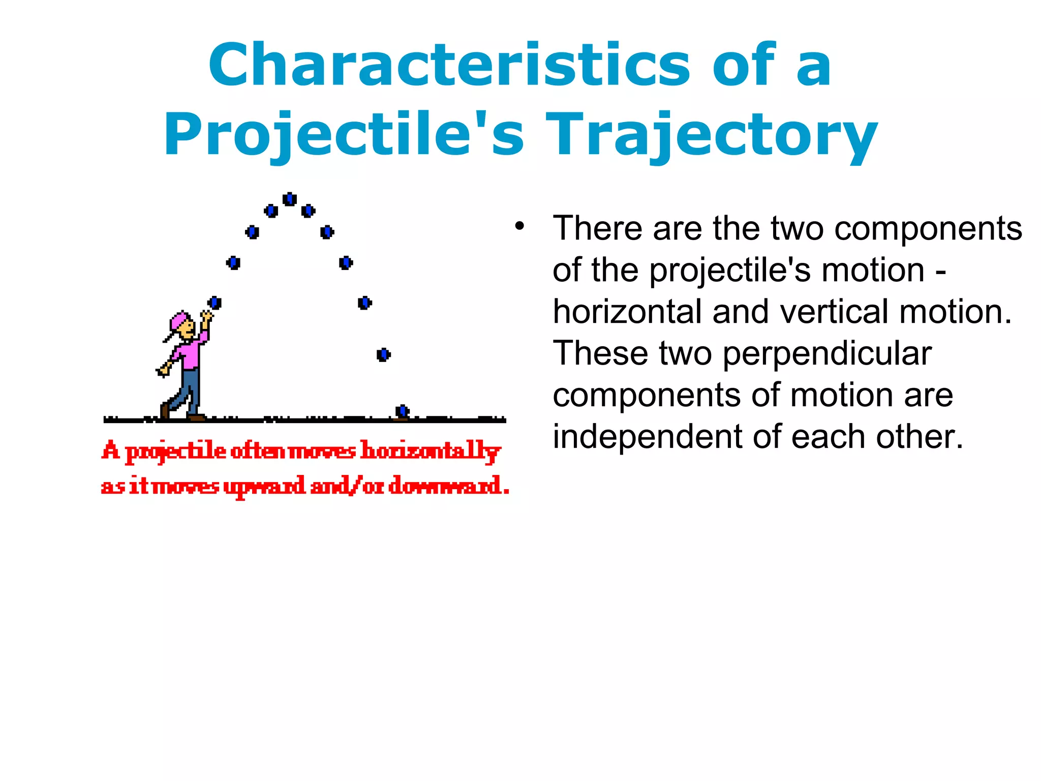 Characteristics of a
Projectile's Trajectory
• There are the two components
of the projectile's motion -
horizontal and vertical motion.
These two perpendicular
components of motion are
independent of each other.
 