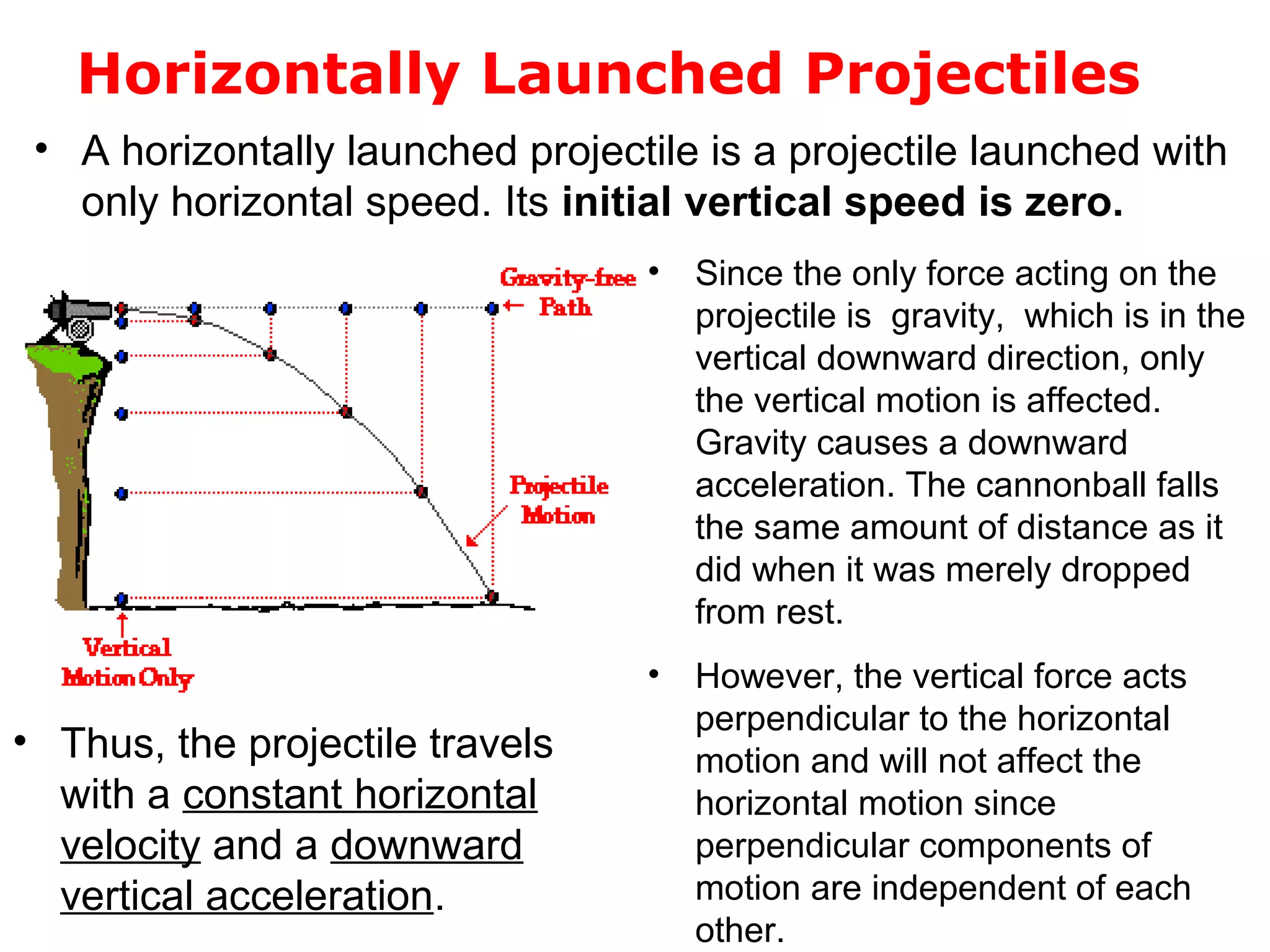 Horizontally Launched Projectiles
• A horizontally launched projectile is a projectile launched with
only horizontal speed. Its initial vertical speed is zero.
• Since the only force acting on the
projectile is gravity, which is in the
vertical downward direction, only
the vertical motion is affected.
Gravity causes a downward
acceleration. The cannonball falls
the same amount of distance as it
did when it was merely dropped
from rest.
• However, the vertical force acts
perpendicular to the horizontal
motion and will not affect the
horizontal motion since
perpendicular components of
motion are independent of each
other.
• Thus, the projectile travels
with a constant horizontal
velocity and a downward
vertical acceleration.
 