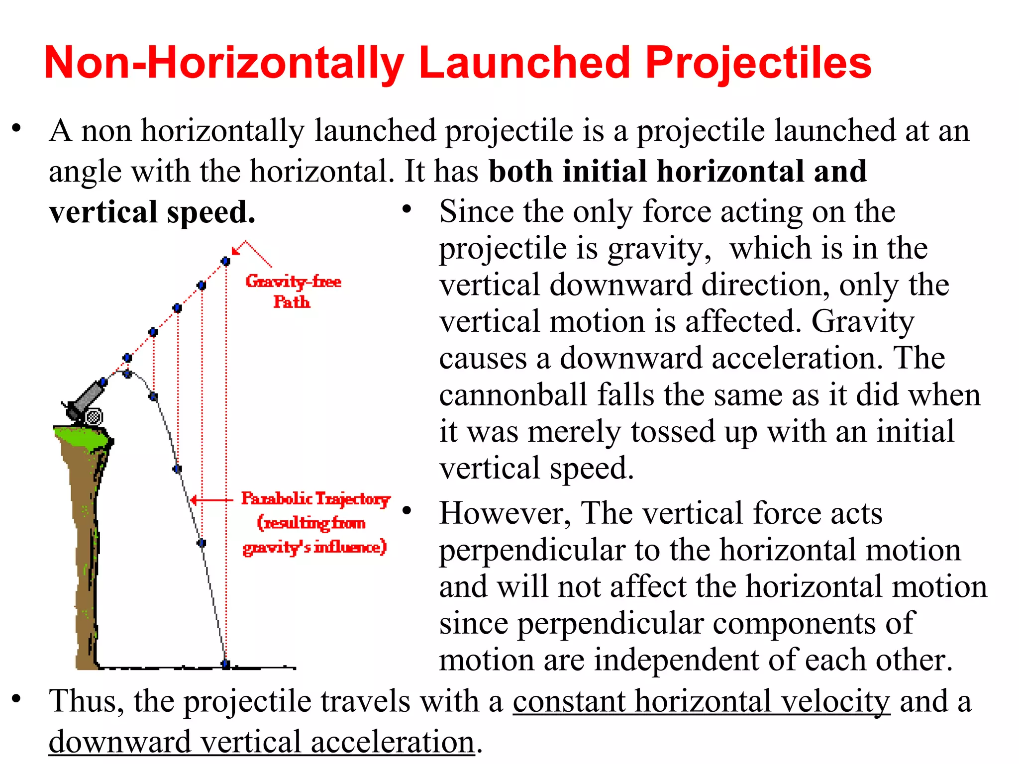 • A non horizontally launched projectile is a projectile launched at an
angle with the horizontal. It has both initial horizontal and
vertical speed.
Non-Horizontally Launched Projectiles
• Since the only force acting on the
projectile is gravity, which is in the
vertical downward direction, only the
vertical motion is affected. Gravity
causes a downward acceleration. The
cannonball falls the same as it did when
it was merely tossed up with an initial
vertical speed.
• However, The vertical force acts
perpendicular to the horizontal motion
and will not affect the horizontal motion
since perpendicular components of
motion are independent of each other.
• Thus, the projectile travels with a constant horizontal velocity and a
downward vertical acceleration.
 