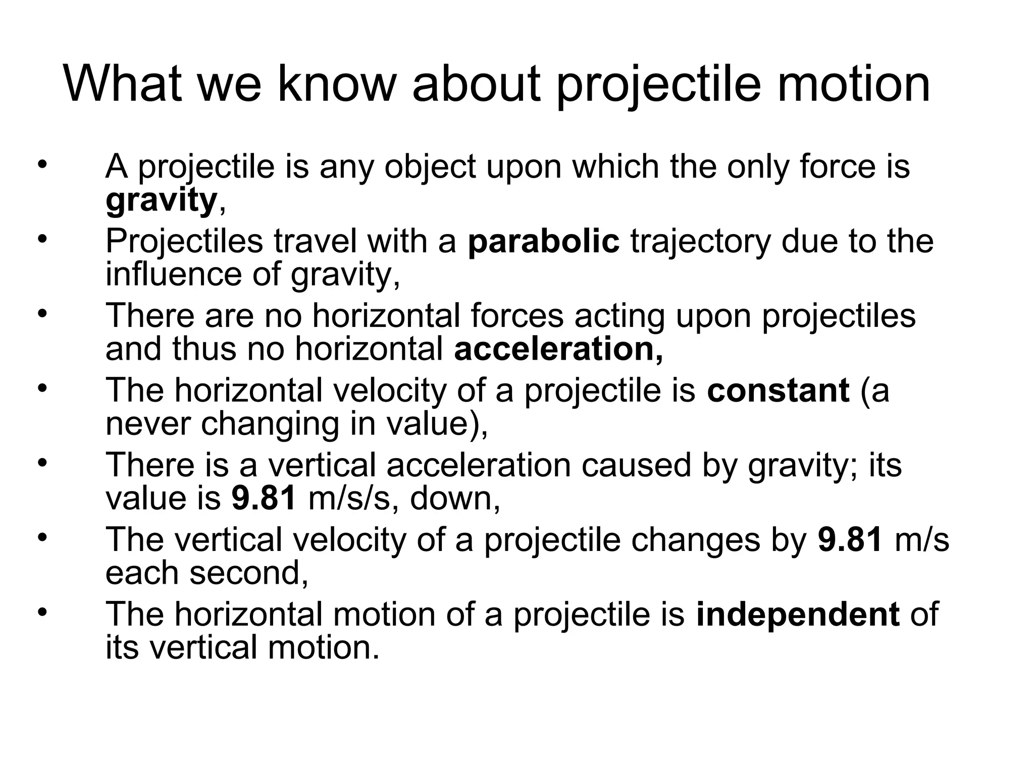 What we know about projectile motion
• A projectile is any object upon which the only force is
gravity,
• Projectiles travel with a parabolic trajectory due to the
influence of gravity,
• There are no horizontal forces acting upon projectiles
and thus no horizontal acceleration,
• The horizontal velocity of a projectile is constant (a
never changing in value),
• There is a vertical acceleration caused by gravity; its
value is 9.81 m/s/s, down,
• The vertical velocity of a projectile changes by 9.81 m/s
each second,
• The horizontal motion of a projectile is independent of
its vertical motion.
 