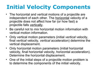 Initial Velocity Components
• The horizontal and vertical motions of a projectile are
independent of each other. The horizontal velocity of a
projectile does not affect how far (or how fast) a
projectile falls vertically.
• Be careful not to mix horizontal motion information with
vertical motion information.
• Only vertical motion parameters (initial vertical velocity,
final vertical velocity, vertical acceleration) determine the
vertical displacement.
• Only horizontal motion parameters (initial horizontal
velocity, final horizontal velocity, horizontal acceleration).
Determine the horizontal displacement.
• One of the initial steps of a projectile motion problem is
to determine the components of the initial velocity.
 