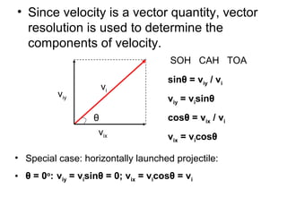 • Since velocity is a vector quantity, vector
resolution is used to determine the
components of velocity.
θ
vi
vix
viy
SOH CAH TOA
sinθ = viy / vi
viy = visinθ
cosθ = vix / vi
vix = vicosθ
• Special case: horizontally launched projectile:
• θ = 0o
: viy = visinθ = 0; vix = vicosθ = vi
 
