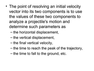 • The point of resolving an initial velocity
vector into its two components is to use
the values of these two components to
analyze a projectile's motion and
determine such parameters as
– the horizontal displacement,
– the vertical displacement,
– the final vertical velocity,
– the time to reach the peak of the trajectory,
– the time to fall to the ground, etc.
 