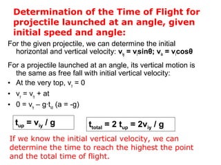 Determination of the Time of Flight for
projectile launched at an angle, given
initial speed and angle:
For the given projectile, we can determine the initial
horizontal and vertical velocity: viy = visinθ; vix = vicosθ
For a projectile launched at an angle, its vertical motion is
the same as free fall with initial vertical velocity:
• At the very top, vy = 0
• vy = viy + at
• 0 = viy – g∙tup (a = -g)
tup = viy / g
If we know the initial vertical velocity, we can
determine the time to reach the highest the point
and the total time of flight.
ttotal = 2 tup = 2viy / g
 