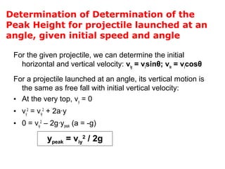Determination of Determination of the
Peak Height for projectile launched at an
angle, given initial speed and angle
For the given projectile, we can determine the initial
horizontal and vertical velocity: viy = visinθ; vix = vicosθ
For a projectile launched at an angle, its vertical motion is
the same as free fall with initial vertical velocity:
• At the very top, vy = 0
• vy
2
= viy
2
+ 2a∙y
• 0 = viy
2
– 2g∙ypeak (a = -g)
ypeak = viy
2
/ 2g
 