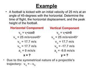 Example
• A football is kicked with an initial velocity of 25 m/s at an
angle of 45-degrees with the horizontal. Determine the
time of flight, the horizontal displacement, and the peak
height of the football.
Horizontal Component Vertical Component
vix
= vi
•cosθ
vix
= 25 m/s•cos45o
vix
= 17.7 m/s
vfx
= 17.7 m/s
ax
= 0 m/s/s
x = ?
viy
= vi
•sinθ
viy
= 25 m/s•sin45o
viy
= 17.7 m/s
vfy
= -17.7 m/s
ay
= -9.8 m/s/s
y = ?
• Due to the symmetrical nature of a projectile's
trajectory: viy = - vfy
 
