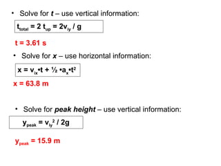 • Solve for t – use vertical information:
t = 3.61 s
• Solve for x – use horizontal information:
x = vix
•t + ½ •ax
•t2
x = 63.8 m
ttotal = 2 tup = 2viy / g
• Solve for peak height – use vertical information:
ypeak = viy
2
/ 2g
ypeak = 15.9 m
 