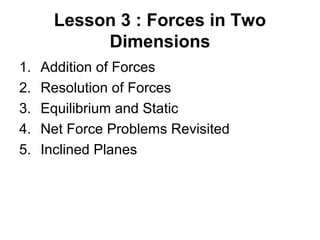 Lesson 3 : Forces in Two
Dimensions
1. Addition of Forces
2. Resolution of Forces
3. Equilibrium and Static
4. Net Force Problems Revisited
5. Inclined Planes
 