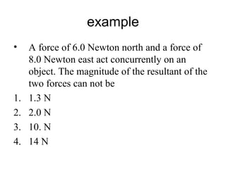 example
• A force of 6.0 Newton north and a force of
8.0 Newton east act concurrently on an
object. The magnitude of the resultant of the
two forces can not be
1. 1.3 N
2. 2.0 N
3. 10. N
4. 14 N
 