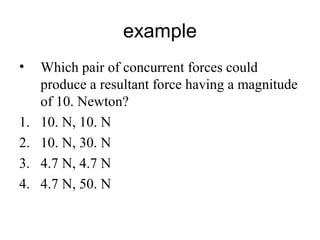 example
• Which pair of concurrent forces could
produce a resultant force having a magnitude
of 10. Newton?
1. 10. N, 10. N
2. 10. N, 30. N
3. 4.7 N, 4.7 N
4. 4.7 N, 50. N
 