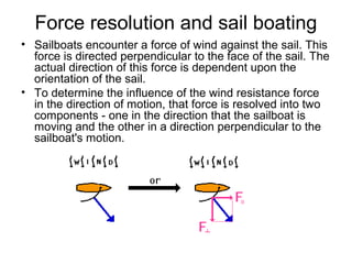 Force resolution and sail boating
• Sailboats encounter a force of wind against the sail. This
force is directed perpendicular to the face of the sail. The
actual direction of this force is dependent upon the
orientation of the sail.
• To determine the influence of the wind resistance force
in the direction of motion, that force is resolved into two
components - one in the direction that the sailboat is
moving and the other in a direction perpendicular to the
sailboat's motion.
 