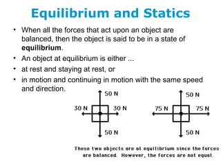 Equilibrium and Statics
• When all the forces that act upon an object are
balanced, then the object is said to be in a state of
equilibrium.
• An object at equilibrium is either ...
• at rest and staying at rest, or
• in motion and continuing in motion with the same speed
and direction.
 