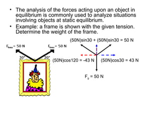 • The analysis of the forces acting upon an object in
equilibrium is commonly used to analyze situations
involving objects at static equilibrium.
• Example: a frame is shown with the given tension.
Determine the weight of the frame.
(50N)cos30 = 43 N(50N)cos120 = -43 N
(50N)sin30 + (50N)sin30 = 50 N
Fg = 50 N
 