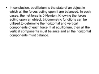 • In conclusion, equilibrium is the state of an object in
which all the forces acting upon it are balanced. In such
cases, the net force is 0 Newton. Knowing the forces
acting upon an object, trigonometric functions can be
utilized to determine the horizontal and vertical
components of each force. If at equilibrium, then all the
vertical components must balance and all the horizontal
components must balance.
 