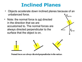 Inclined Planes
• Objects accelerate down inclined planes because of an
unbalanced force.
• Note: the normal force is not directed
in the direction that we are
accustomed to. The normal forces are
always directed perpendicular to the
surface that the object is on.
 