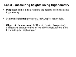 Lab 8 – measuring heights using trigonometry
• Purpose(5 points): To determine the heights of objects using
trigonometry.
• Material(5 points): protractor, straw, tapes, metersticks.
• Objects to be measured: LCD projector (in class prctice),
Scoreboard, announcer box on top of bleachers, footbal field
ligth fixtrue, highschool roof
 