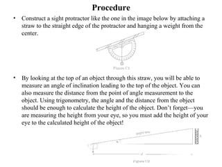 Procedure
• Construct a sight protractor like the one in the image below by attaching a
straw to the straight edge of the protractor and hanging a weight from the
center.
• By looking at the top of an object through this straw, you will be able to
measure an angle of inclination leading to the top of the object. You can
also measure the distance from the point of angle measurement to the
object. Using trigonometry, the angle and the distance from the object
should be enough to calculate the height of the object. Don’t forget—you
are measuring the height from your eye, so you must add the height of your
eye to the calculated height of the object!
 