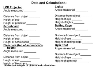 Data and Calculations:
LCD Projector
Angle measured ________
Distance from object _______
Height of eye _______
Height of projector _______
Scoreboard
Angle measured ________
Distance from object _______
Height of eye _______
Height of scoreboard _______
Bleachers (top of announcer’s
booth)
Angle measured ________
Distance from object _______
Height of eye _______
Height of bleachers _______
Lights
Angle measured ________
Distance from object _______
Height of eye _______
Height of lights _______
Batting Cage
Angle measured ________
Distance from object _______
Height of eye _______
Height of batting cage _______
Gym Roof
Angle measured ________
Distance from object _______
Height of eye _______
Height of gym roof _______
Show one sample of picture and calculation
 