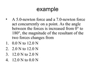example
• A 5.0-newton force and a 7.0-newton force
act concurrently on a point. As the angle
between the forces is increased from 0° to
180°, the magnitude of the resultant of the
two forces changes from
1. 0.0 N to 12.0 N
2. 2.0 N to 12.0 N
3. 12.0 N to 2.0 N
4. 12.0 N to 0.0 N
 