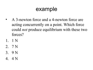 example
• A 3-newton force and a 4-newton force are
acting concurrently on a point. Which force
could not produce equilibrium with these two
forces?
1. 1 N
2. 7 N
3. 9 N
4. 4 N
 