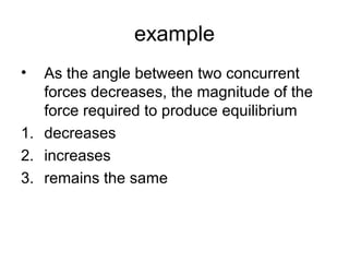 example
• As the angle between two concurrent
forces decreases, the magnitude of the
force required to produce equilibrium
1. decreases
2. increases
3. remains the same
 