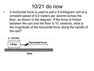 10/21 do now
• A horizontal force is used to pull a 5.0-kilogram cart at a
constant speed of 5.0 meters per second across the
floor, as shown in the diagram. If the force of friction
between the cart and the floor is 10. newtons, what is
the magnitude of the horizontal force along the handle of
the cart?
 