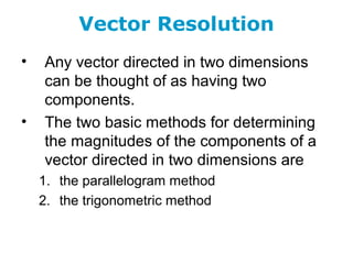 Vector Resolution
• Any vector directed in two dimensions
can be thought of as having two
components.
• The two basic methods for determining
the magnitudes of the components of a
vector directed in two dimensions are
1. the parallelogram method
2. the trigonometric method
 