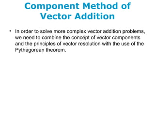 Component Method of
Vector Addition
• In order to solve more complex vector addition problems,
we need to combine the concept of vector components
and the principles of vector resolution with the use of the
Pythagorean theorem.
 