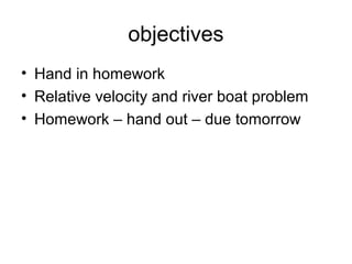objectives
• Hand in homework
• Relative velocity and river boat problem
• Homework – hand out – due tomorrow
 