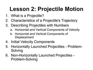 Lesson 2: Projectile Motion
1. What is a Projectile?
2. Characteristics of a Projectile's Trajectory
3. Describing Projectiles with Numbers
a. Horizontal and Vertical Components of Velocity
b. Horizontal and Vertical Components of
Displacement
4. Initial Velocity Components
5. Horizontally Launched Projectiles - Problem-
Solving
6. Non-Horizontally Launched Projectiles -
Problem-Solving
 