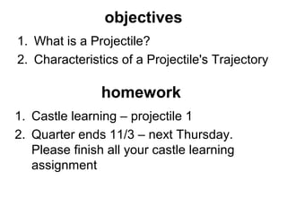 objectives
1. What is a Projectile?
2. Characteristics of a Projectile's Trajectory
homework
1. Castle learning – projectile 1
2. Quarter ends 11/3 – next Thursday.
Please finish all your castle learning
assignment
 