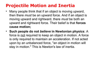 Projectile Motion and Inertia
• Many people think that if an object is moving upward,
then there must be an upward force. And if an object is
moving upward and rightward, there must be both an
upward and rightward force. Their belief is that forces
cause motion;
• Such people do not believe in Newtonian physics: A
force is not required to keep an object in motion. A force
is only required to maintain an acceleration. If not acted
upon by an unbalanced force, "an object in motion will
stay in motion." This is Newton's law of inertia.
 