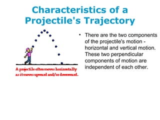 Characteristics of a
Projectile's Trajectory
• There are the two components
of the projectile's motion -
horizontal and vertical motion.
These two perpendicular
components of motion are
independent of each other.
 