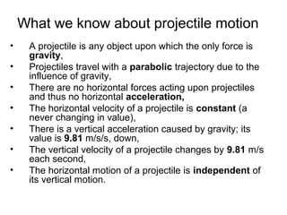 What we know about projectile motion
• A projectile is any object upon which the only force is
gravity,
• Projectiles travel with a parabolic trajectory due to the
influence of gravity,
• There are no horizontal forces acting upon projectiles
and thus no horizontal acceleration,
• The horizontal velocity of a projectile is constant (a
never changing in value),
• There is a vertical acceleration caused by gravity; its
value is 9.81 m/s/s, down,
• The vertical velocity of a projectile changes by 9.81 m/s
each second,
• The horizontal motion of a projectile is independent of
its vertical motion.
 