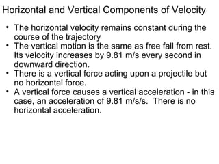 Horizontal and Vertical Components of Velocity
• The horizontal velocity remains constant during the
course of the trajectory
• The vertical motion is the same as free fall from rest.
Its velocity increases by 9.81 m/s every second in
downward direction.
• There is a vertical force acting upon a projectile but
no horizontal force.
• A vertical force causes a vertical acceleration - in this
case, an acceleration of 9.81 m/s/s. There is no
horizontal acceleration.
 