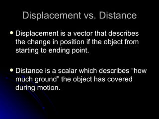 Displacement vs. Distance Displacement is a vector that describes the change in position if the object from starting to ending point. Distance is a scalar which describes “how much ground” the object has covered during motion. 